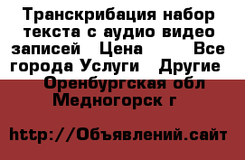 Транскрибация/набор текста с аудио,видео записей › Цена ­ 15 - Все города Услуги » Другие   . Оренбургская обл.,Медногорск г.